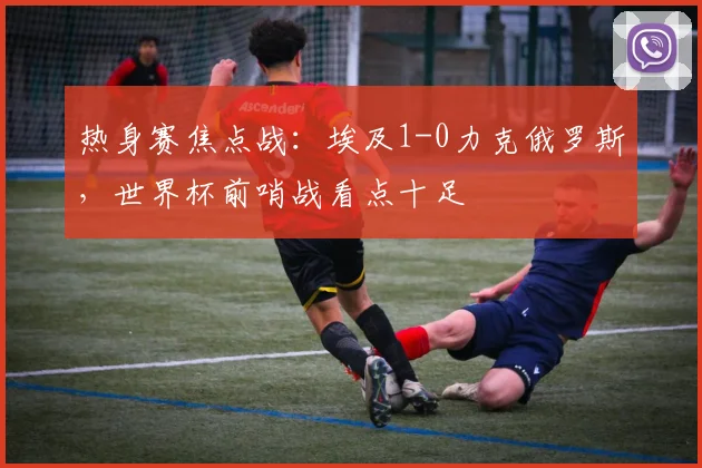 热身赛焦点战：埃及1-0力克俄罗斯，世界杯前哨战看点十足