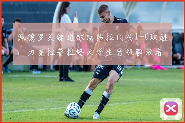 佩德罗关键进球助弗拉门戈1-0取胜，力克拉普拉塔大学生晋级解放者杯下一轮