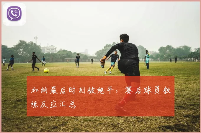 加纳最后时刻被绝平，赛后球员教练反应汇总