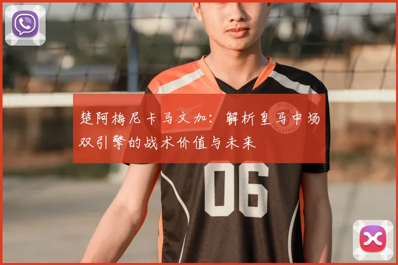 楚阿梅尼卡马文加：解析皇马中场双引擎的战术价值与未来