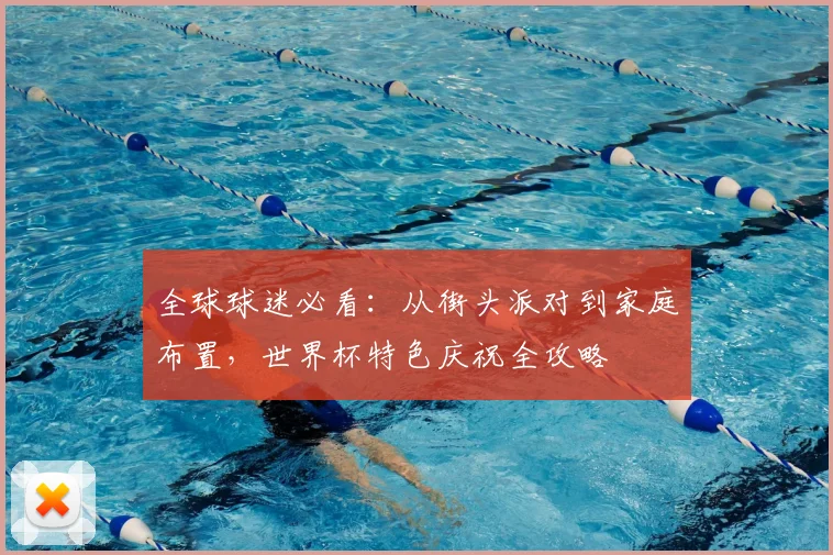 全球球迷必看：从街头派对到家庭布置，世界杯特色庆祝全攻略