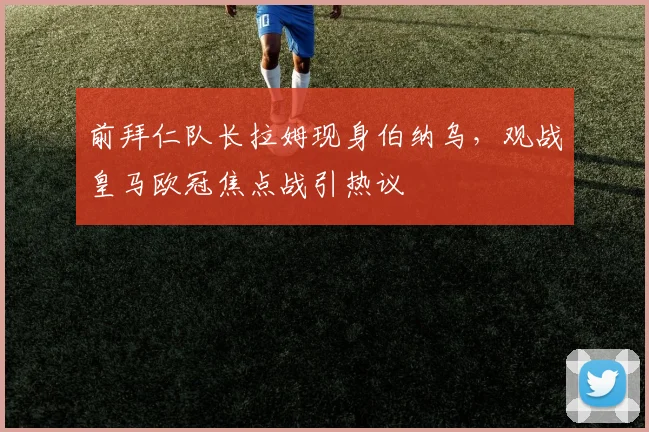 前拜仁队长拉姆现身伯纳乌，观战皇马欧冠焦点战引热议