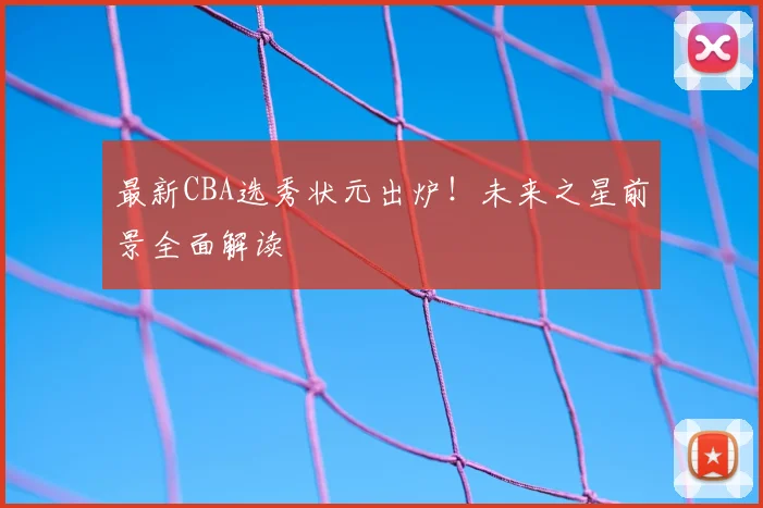最新CBA选秀状元出炉!未来之星前景全面解读