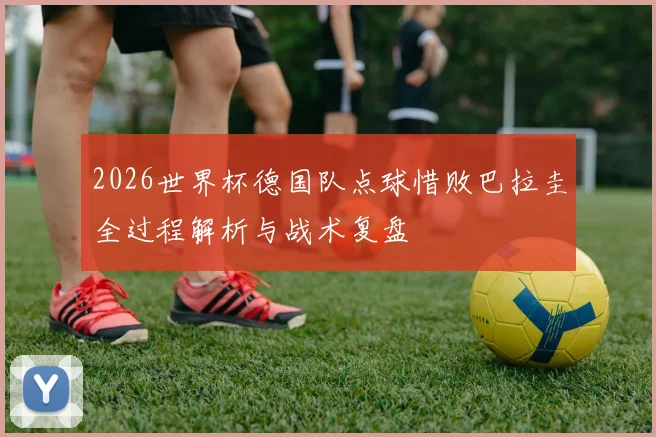 2026世界杯德国队点球惜败巴拉圭全过程解析与战术复盘