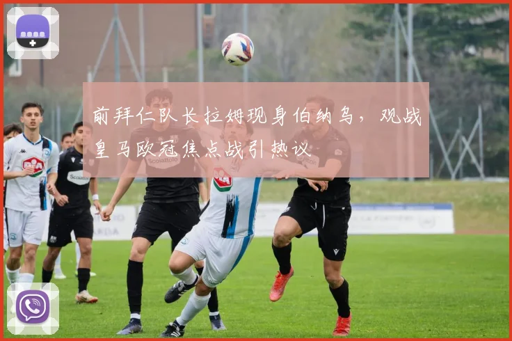 前拜仁队长拉姆现身伯纳乌，观战皇马欧冠焦点战引热议