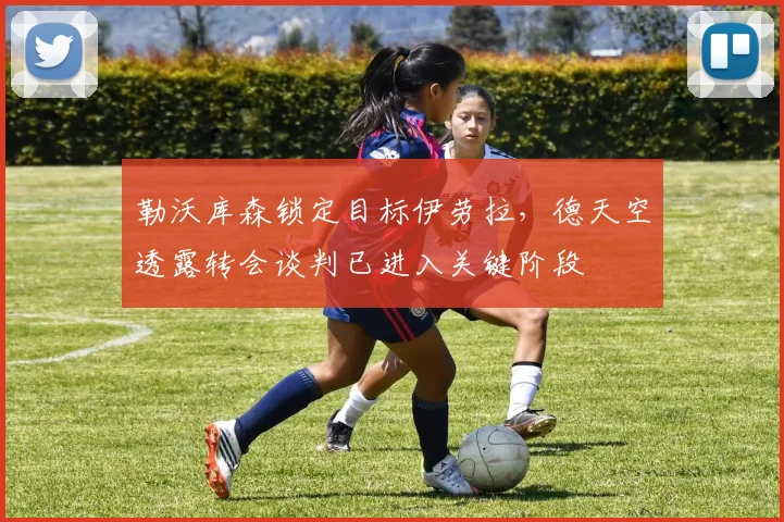 勒沃库森锁定目标伊劳拉，德天空透露转会谈判已进入关键阶段