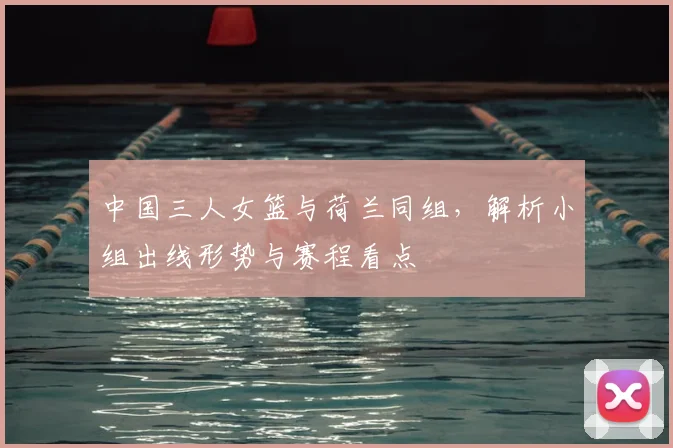 中国三人女篮与荷兰同组，解析小组出线形势与赛程看点