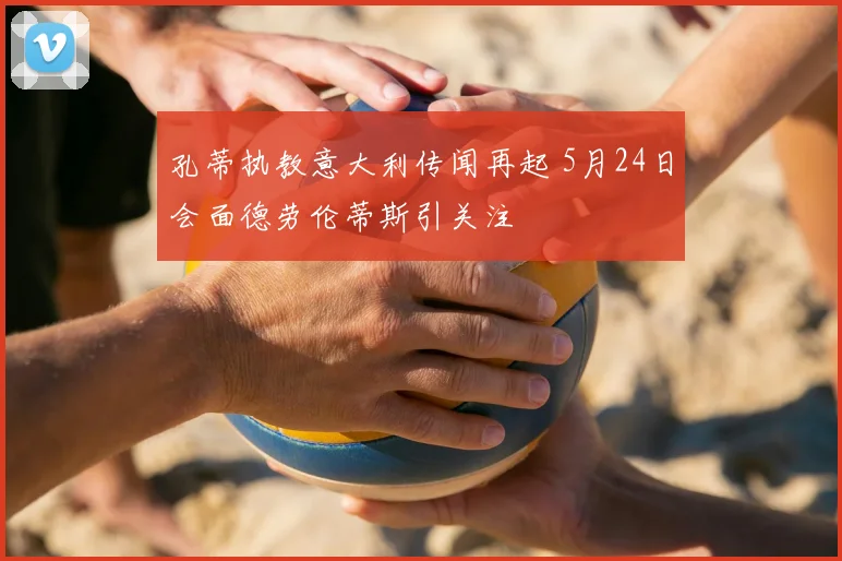 孔蒂执教意大利传闻再起 5月24日会面德劳伦蒂斯引关注