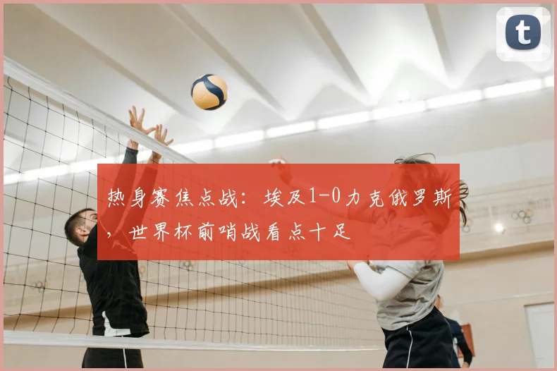 热身赛焦点战：埃及1-0力克俄罗斯，世界杯前哨战看点十足