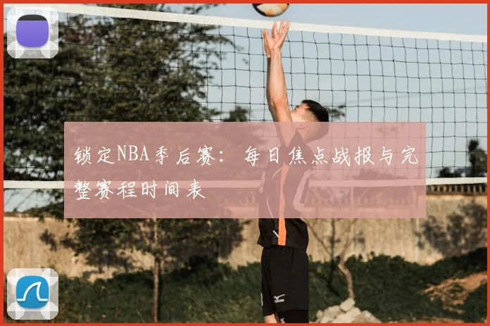 锁定NBA季后赛：每日焦点战报与完整赛程时间表
